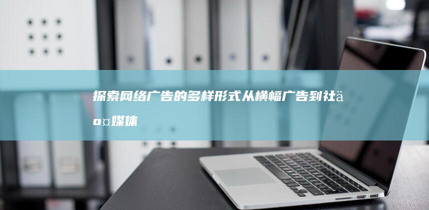 探索网络广告的多样形式：从横幅广告到社交媒体营销